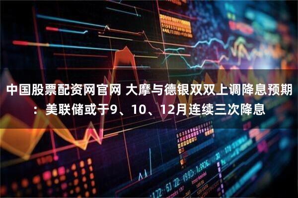 中国股票配资网官网 大摩与德银双双上调降息预期：美联储或于9、10、12月连续三次降息