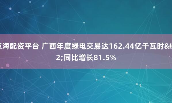 京海配资平台 广西年度绿电交易达162.44亿千瓦时 同比增长81.5%