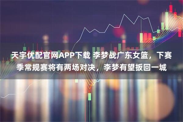 天宇优配官网APP下载 李梦战广东女篮，下赛季常规赛将有两场对决，李梦有望扳回一城