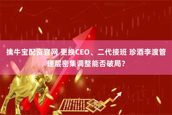 擒牛宝配资官网 更换CEO、二代接班 珍酒李渡管理层密集调整能否破局？