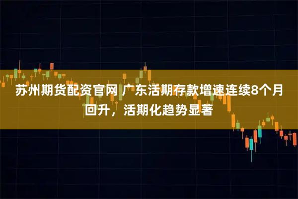 苏州期货配资官网 广东活期存款增速连续8个月回升，活期化趋势显著