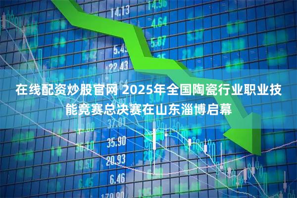 在线配资炒股官网 2025年全国陶瓷行业职业技能竞赛总决赛在山东淄博启幕