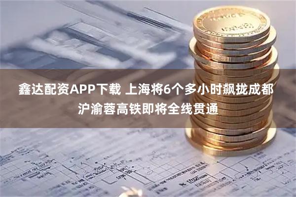 鑫达配资APP下载 上海将6个多小时飙拢成都 沪渝蓉高铁即将全线贯通