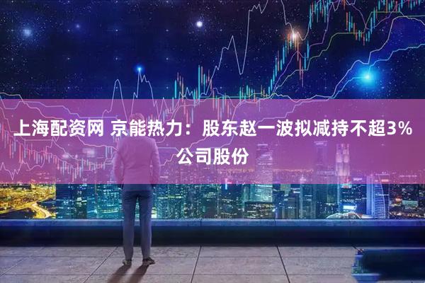 上海配资网 京能热力：股东赵一波拟减持不超3%公司股份
