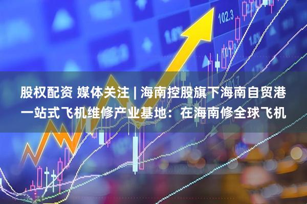 股权配资 媒体关注 | 海南控股旗下海南自贸港一站式飞机维修产业基地：在海南修全球飞机