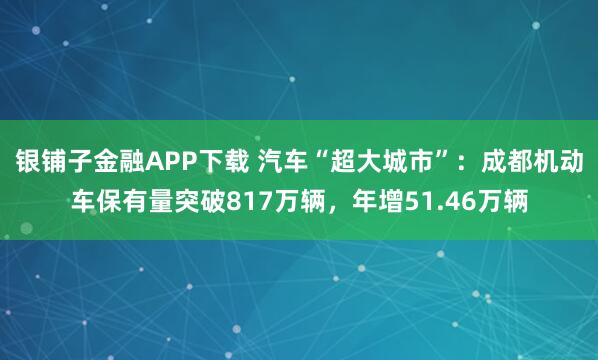 银铺子金融APP下载 汽车“超大城市”：成都机动车保有量突破817万辆，年增51.46万辆