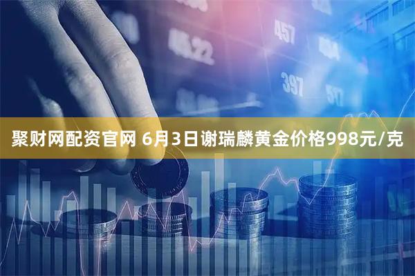 聚财网配资官网 6月3日谢瑞麟黄金价格998元/克