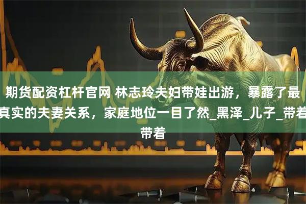 期货配资杠杆官网 林志玲夫妇带娃出游，暴露了最真实的夫妻关系，家庭地位一目了然_黑泽_儿子_带着