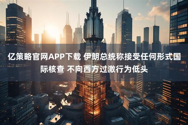 亿策略官网APP下载 伊朗总统称接受任何形式国际核查 不向西方过激行为低头