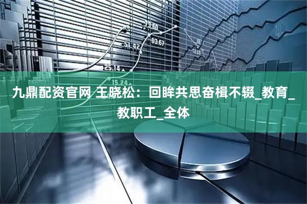 九鼎配资官网 王晓松：回眸共思奋楫不辍_教育_教职工_全体