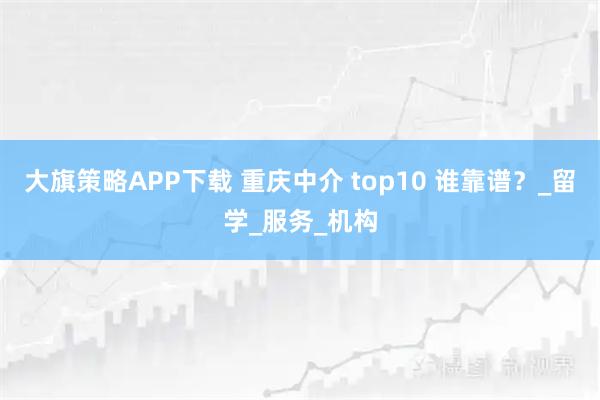 大旗策略APP下载 重庆中介 top10 谁靠谱？_留学_服务_机构