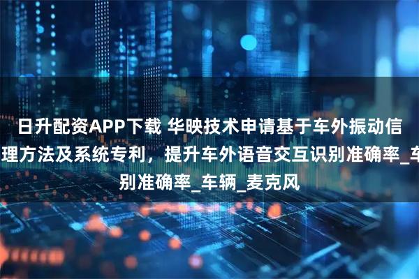 日升配资APP下载 华映技术申请基于车外振动信号的音频处理方法及系统专利，提升车外语音交互识别准确率_车辆_麦克风
