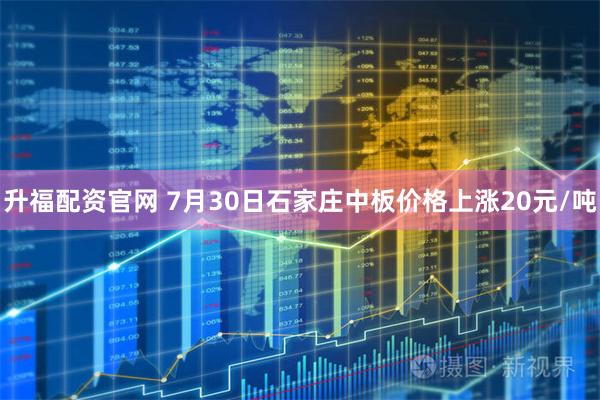 升福配资官网 7月30日石家庄中板价格上涨20元/吨