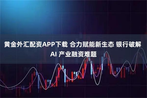 黄金外汇配资APP下载 合力赋能新生态 银行破解 AI 产业融资难题