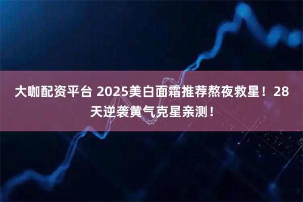 大咖配资平台 2025美白面霜推荐熬夜救星！28天逆袭黄气克星亲测！