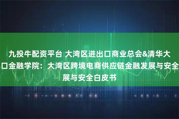 九投牛配资平台 大湾区进出口商业总会&清华大学五道口金融学院：大湾区跨境电商供应链金融发展与安全白皮书