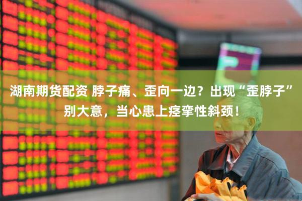 湖南期货配资 脖子痛、歪向一边？出现“歪脖子”别大意，当心患上痉挛性斜颈！