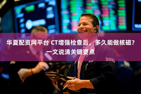 华夏配资网平台 CT增强检查后，多久能做核磁？一文说清关键要点