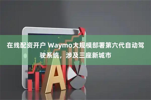 在线配资开户 Waymo大规模部署第六代自动驾驶系统，涉及三座新城市